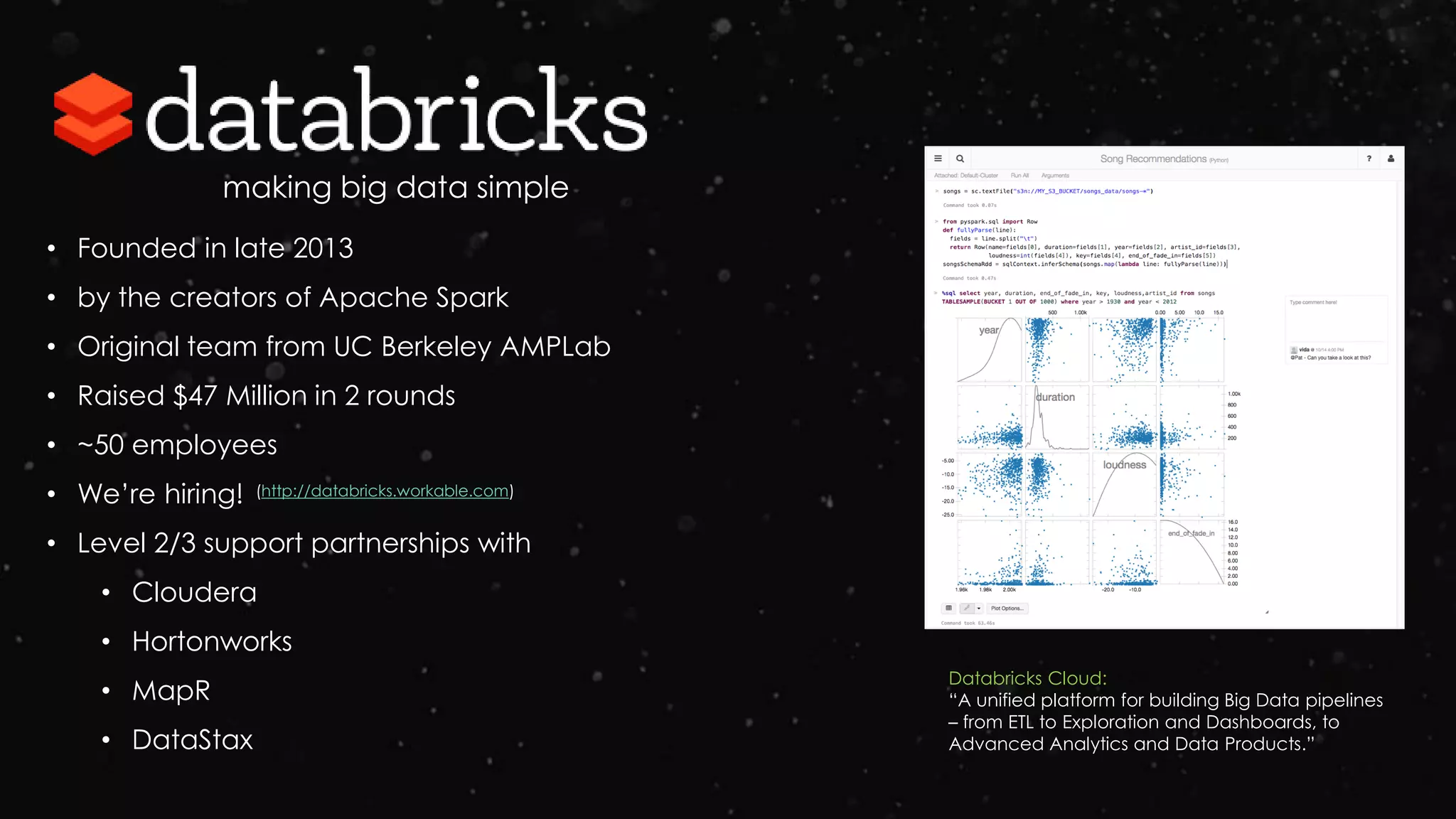 making big data simple
Databricks Cloud:
“A unified platform for building Big Data pipelines
– from ETL to Exploration and Dashboards, to
Advanced Analytics and Data Products.”
• Founded in late 2013
• by the creators of Apache Spark
• Original team from UC Berkeley AMPLab
• Raised $47 Million in 2 rounds
• ~50 employees
• We’re hiring!
• Level 2/3 support partnerships with
• Cloudera
• Hortonworks
• MapR
• DataStax
(http://databricks.workable.com)
 