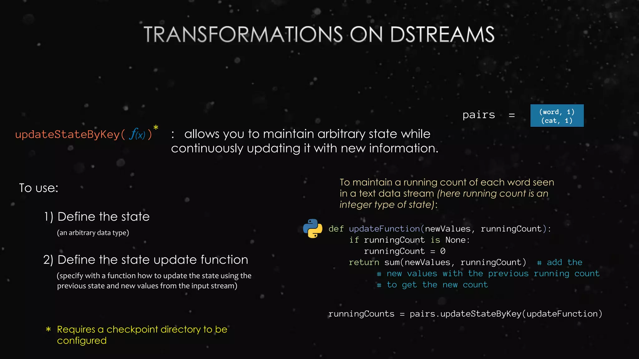 updateStateByKey( )
To use:
1) Define the state
(an arbitrary data type)
2) Define the state update function
(specify with a function how to update the state using the
previous state and new values from the input stream)
: allows you to maintain arbitrary state while
continuously updating it with new information.
def updateFunction(newValues, runningCount):
if runningCount is None:
runningCount = 0
return sum(newValues, runningCount) # add the
# new values with the previous running count
# to get the new count
To maintain a running count of each word seen
in a text data stream (here running count is an
integer type of state):
runningCounts = pairs.updateStateByKey(updateFunction)
pairs = (word, 1)
(cat, 1)
*
* Requires a checkpoint directory to be
configured
 