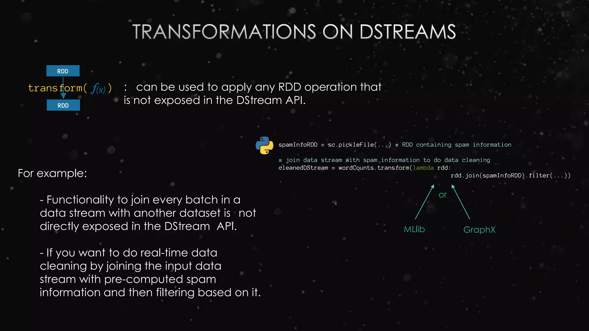 For example:
- Functionality to join every batch in a
data stream with another dataset is not
directly exposed in the DStream API.
- If you want to do real-time data
cleaning by joining the input data
stream with pre-computed spam
information and then filtering based on it.
: can be used to apply any RDD operation that
is not exposed in the DStream API.
spamInfoRDD = sc.pickleFile(...) # RDD containing spam information
# join data stream with spam information to do data cleaning
cleanedDStream = wordCounts.transform(lambda rdd:
rdd.join(spamInfoRDD).filter(...))
transform( )
RDD
RDD
or
MLlib GraphX
 