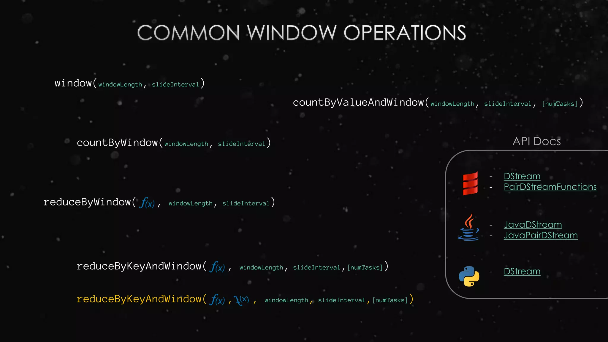 window(windowLength, slideInterval)
countByWindow(windowLength, slideInterval)
reduceByWindow( , windowLength, slideInterval)
reduceByKeyAndWindow( , windowLength, slideInterval,[numTasks])
reduceByKeyAndWindow( , , windowLength, slideInterval,[numTasks])
countByValueAndWindow(windowLength, slideInterval, [numTasks])
- DStream
- PairDStreamFunctions
- JavaDStream
- JavaPairDStream
- DStream
API Docs
 