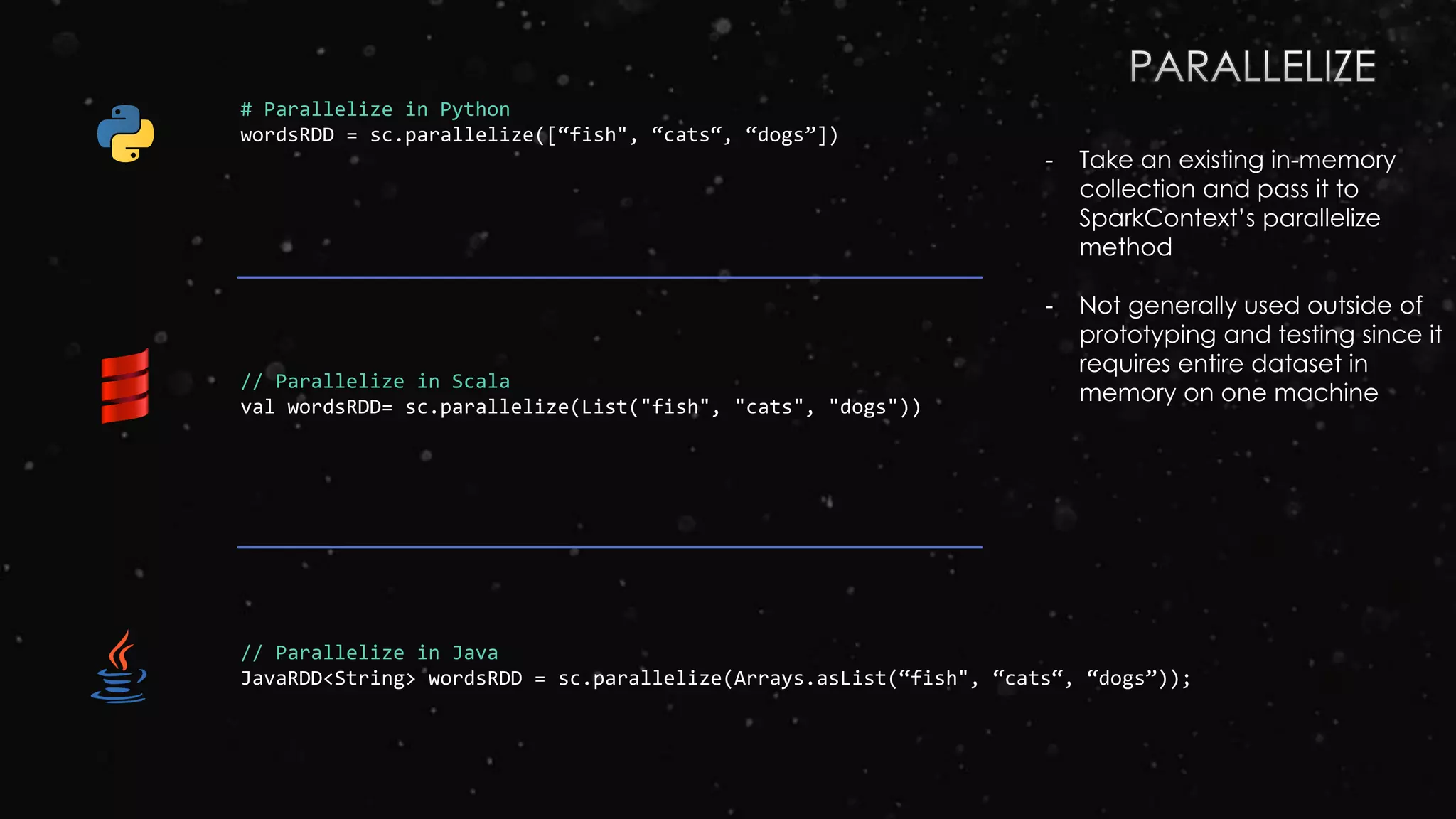 # Parallelize in Python
wordsRDD = sc.parallelize([“fish", “cats“, “dogs”])
// Parallelize in Scala
val wordsRDD= sc.parallelize(List("fish", "cats", "dogs"))
// Parallelize in Java
JavaRDD<String> wordsRDD = sc.parallelize(Arrays.asList(“fish", “cats“, “dogs”));
- Take an existing in-memory
collection and pass it to
SparkContext’s parallelize
method
- Not generally used outside of
prototyping and testing since it
requires entire dataset in
memory on one machine
 