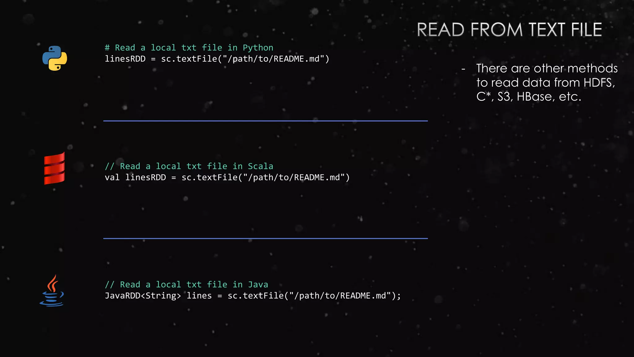 # Read a local txt file in Python
linesRDD = sc.textFile("/path/to/README.md")
// Read a local txt file in Scala
val linesRDD = sc.textFile("/path/to/README.md")
// Read a local txt file in Java
JavaRDD<String> lines = sc.textFile("/path/to/README.md");
- There are other methods
to read data from HDFS,
C*, S3, HBase, etc.
 