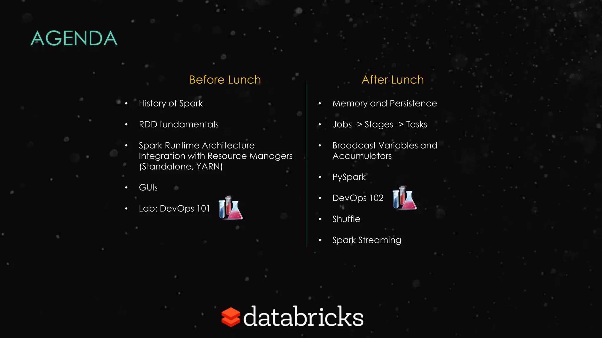 AGENDA
• History of Spark
• RDD fundamentals
• Spark Runtime Architecture
Integration with Resource Managers
(Standalone, YARN)
• GUIs
• Lab: DevOps 101
Before Lunch
• Memory and Persistence
• Jobs -> Stages -> Tasks
• Broadcast Variables and
Accumulators
• PySpark
• DevOps 102
• Shuffle
• Spark Streaming
After Lunch
 