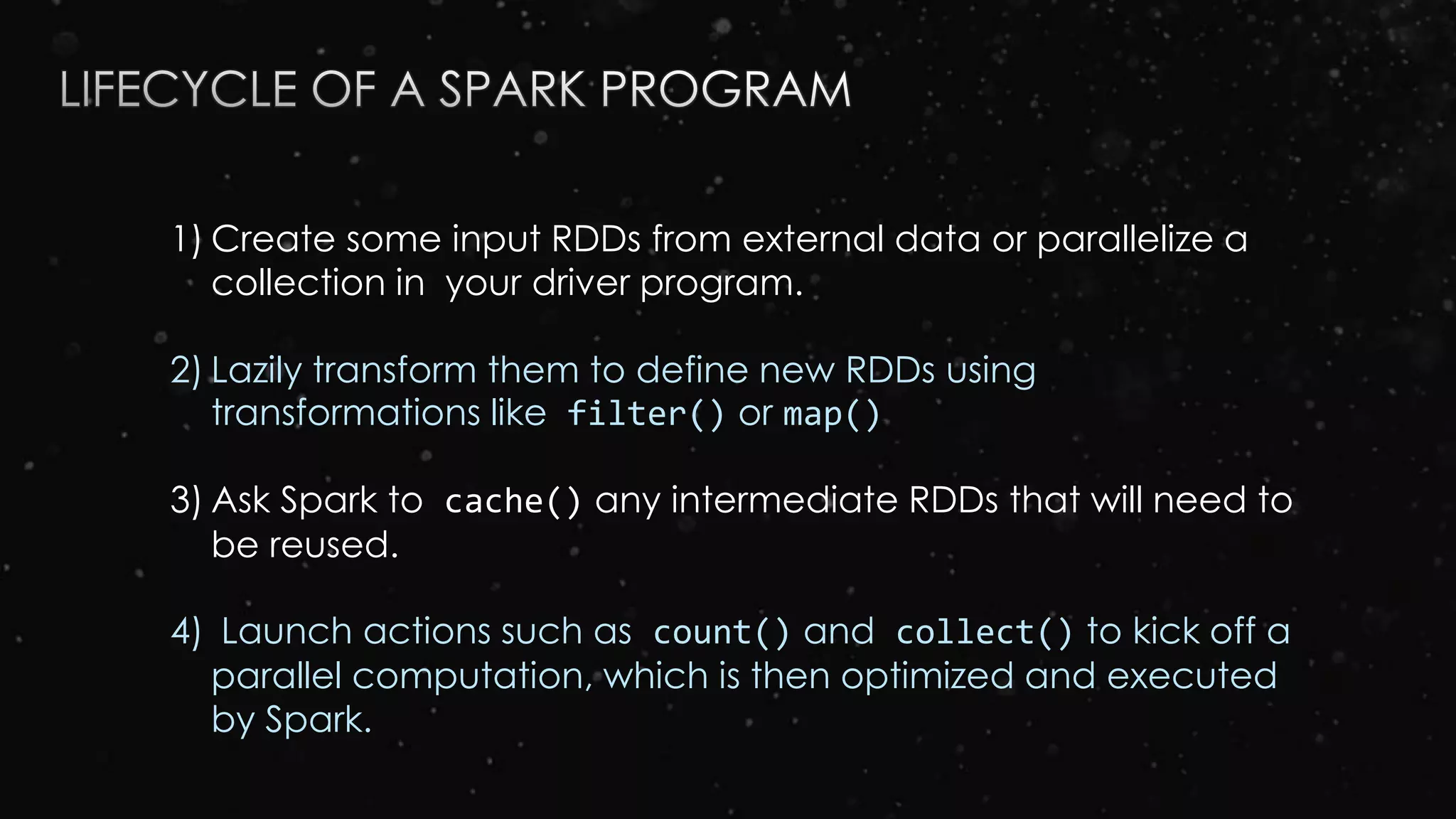 1) Create some input RDDs from external data or parallelize a
collection in your driver program.
2) Lazily transform them to define new RDDs using
transformations like filter() or map()
3) Ask Spark to cache() any intermediate RDDs that will need to
be reused.
4) Launch actions such as count() and collect() to kick off a
parallel computation, which is then optimized and executed
by Spark.
 