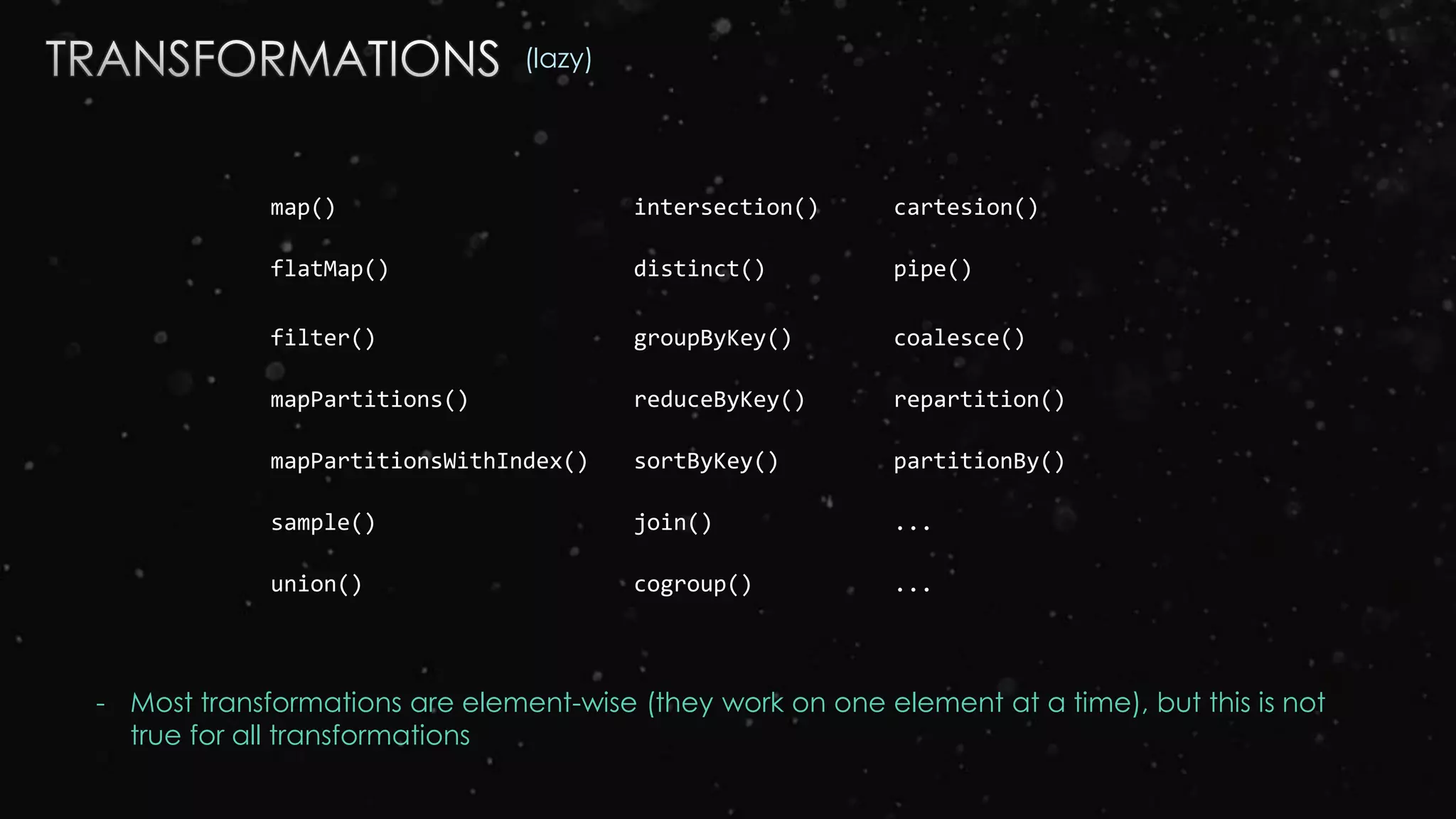 map() intersection() cartesion()
flatMap() distinct() pipe()
filter() groupByKey() coalesce()
mapPartitions() reduceByKey() repartition()
mapPartitionsWithIndex() sortByKey() partitionBy()
sample() join() ...
union() cogroup() ...
(lazy)
- Most transformations are element-wise (they work on one element at a time), but this is not
true for all transformations
 
