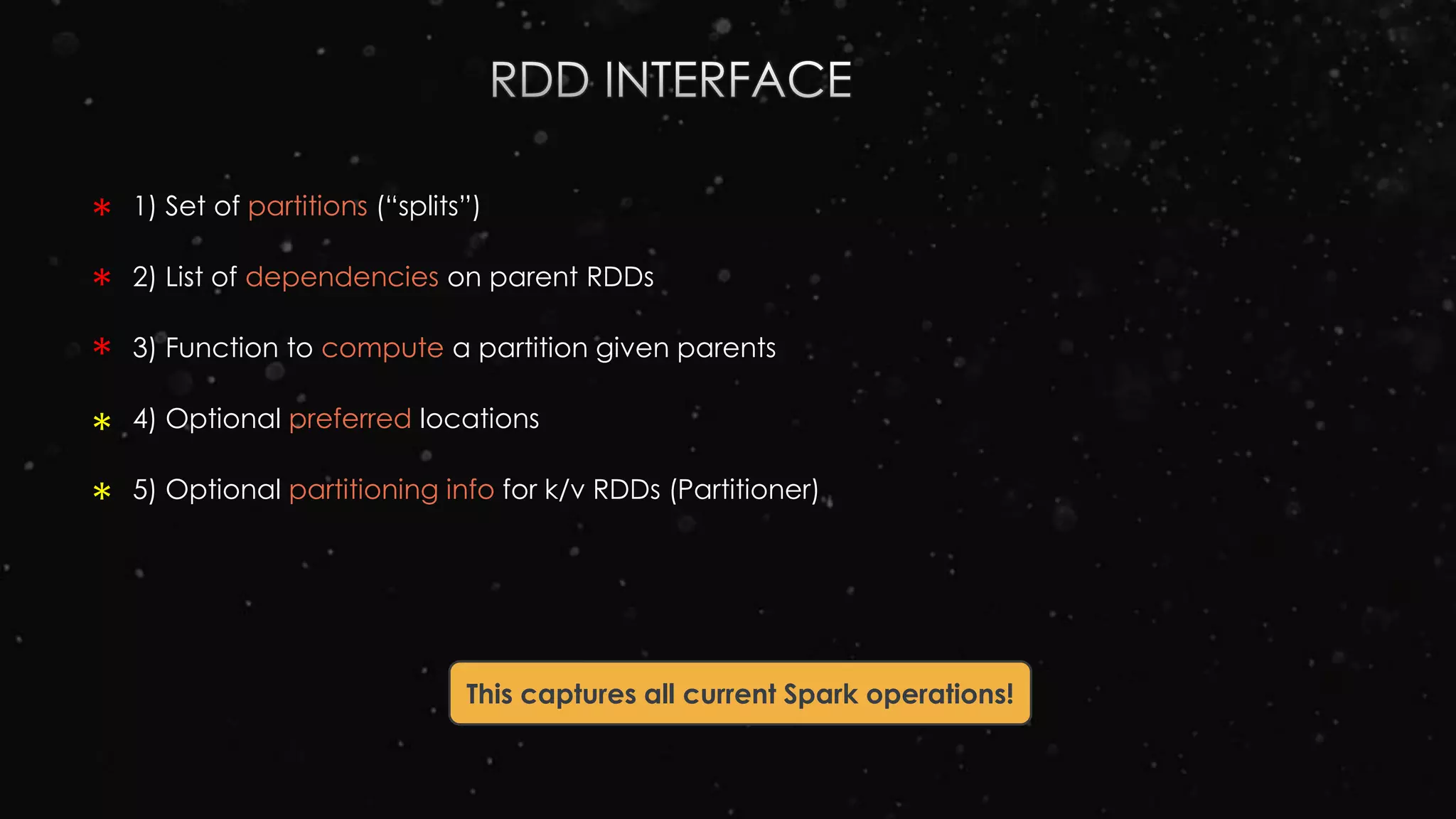 1) Set of partitions (“splits”)
2) List of dependencies on parent RDDs
3) Function to compute a partition given parents
4) Optional preferred locations
5) Optional partitioning info for k/v RDDs (Partitioner)
This captures all current Spark operations!
*
*
*
*
*
 