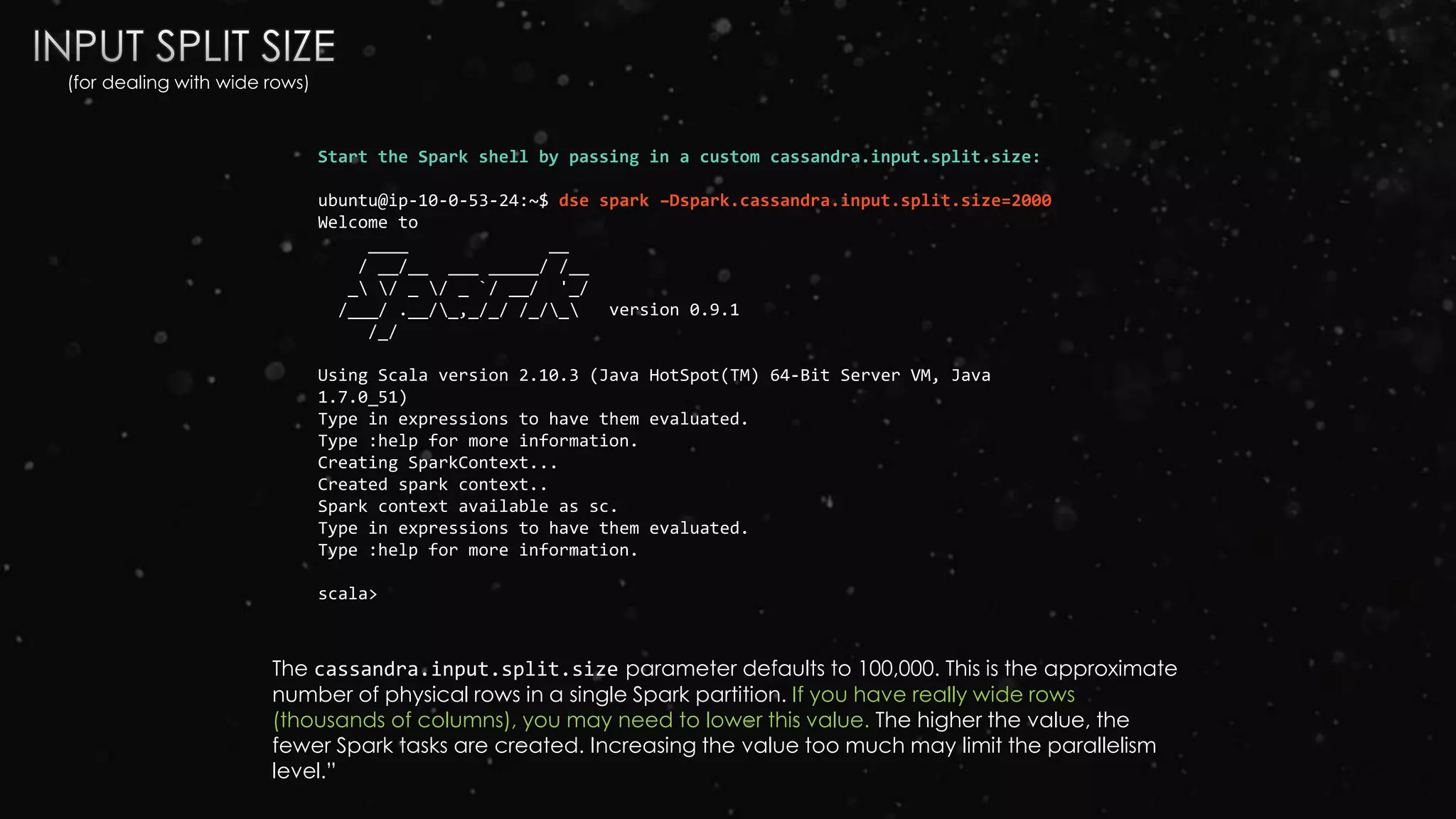Start the Spark shell by passing in a custom cassandra.input.split.size:
ubuntu@ip-10-0-53-24:~$ dse spark –Dspark.cassandra.input.split.size=2000
Welcome to
____ __
/ __/__ ___ _____/ /__
_ / _ / _ `/ __/ '_/
/___/ .__/_,_/_/ /_/_ version 0.9.1
/_/
Using Scala version 2.10.3 (Java HotSpot(TM) 64-Bit Server VM, Java
1.7.0_51)
Type in expressions to have them evaluated.
Type :help for more information.
Creating SparkContext...
Created spark context..
Spark context available as sc.
Type in expressions to have them evaluated.
Type :help for more information.
scala>
The cassandra.input.split.size parameter defaults to 100,000. This is the approximate
number of physical rows in a single Spark partition. If you have really wide rows
(thousands of columns), you may need to lower this value. The higher the value, the
fewer Spark tasks are created. Increasing the value too much may limit the parallelism
level.”
(for dealing with wide rows)
 