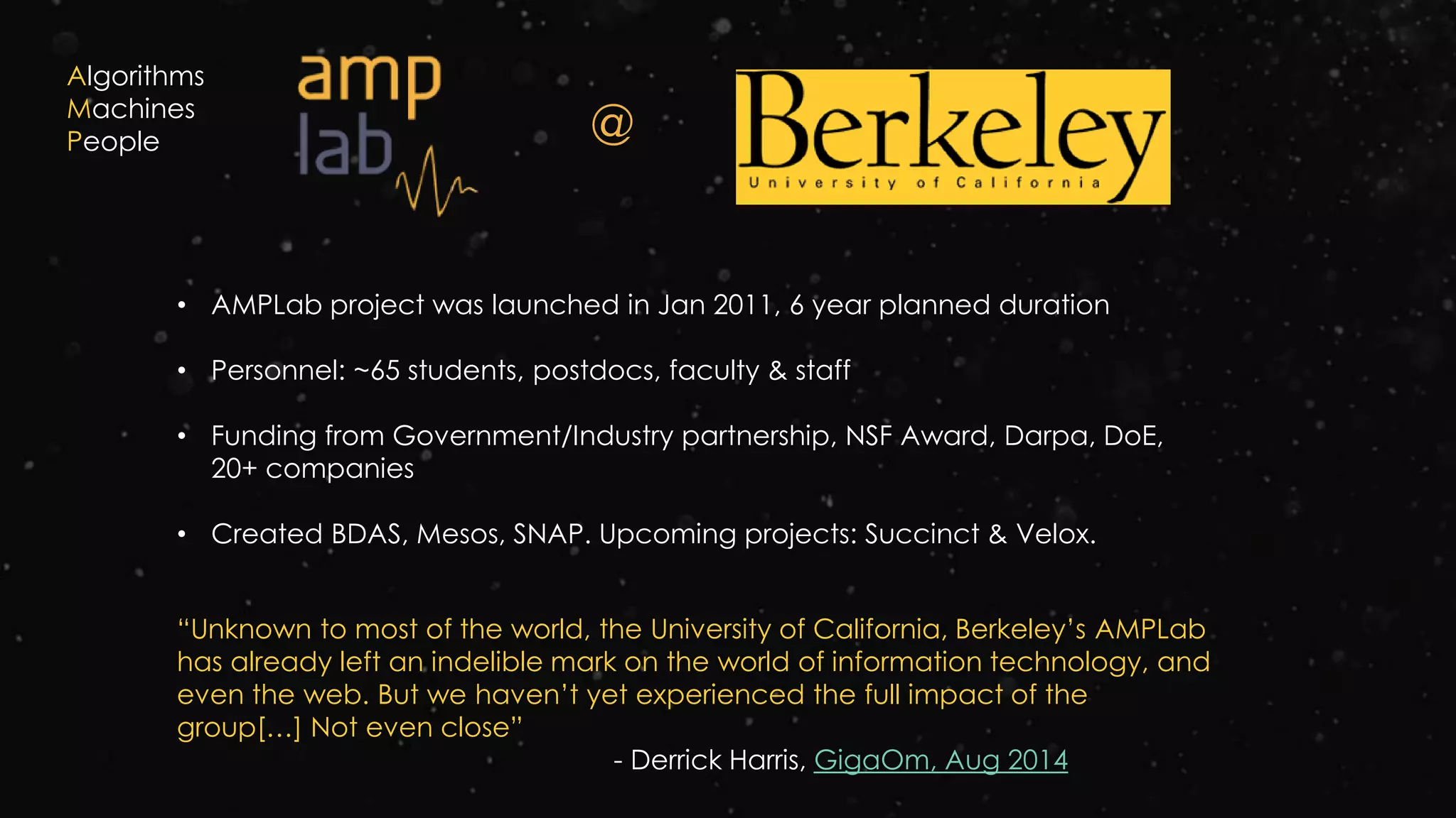 @
• AMPLab project was launched in Jan 2011, 6 year planned duration
• Personnel: ~65 students, postdocs, faculty & staff
• Funding from Government/Industry partnership, NSF Award, Darpa, DoE,
20+ companies
• Created BDAS, Mesos, SNAP. Upcoming projects: Succinct & Velox.
“Unknown to most of the world, the University of California, Berkeley’s AMPLab
has already left an indelible mark on the world of information technology, and
even the web. But we haven’t yet experienced the full impact of the
group[…] Not even close”
- Derrick Harris, GigaOm, Aug 2014
Algorithms
Machines
People
 