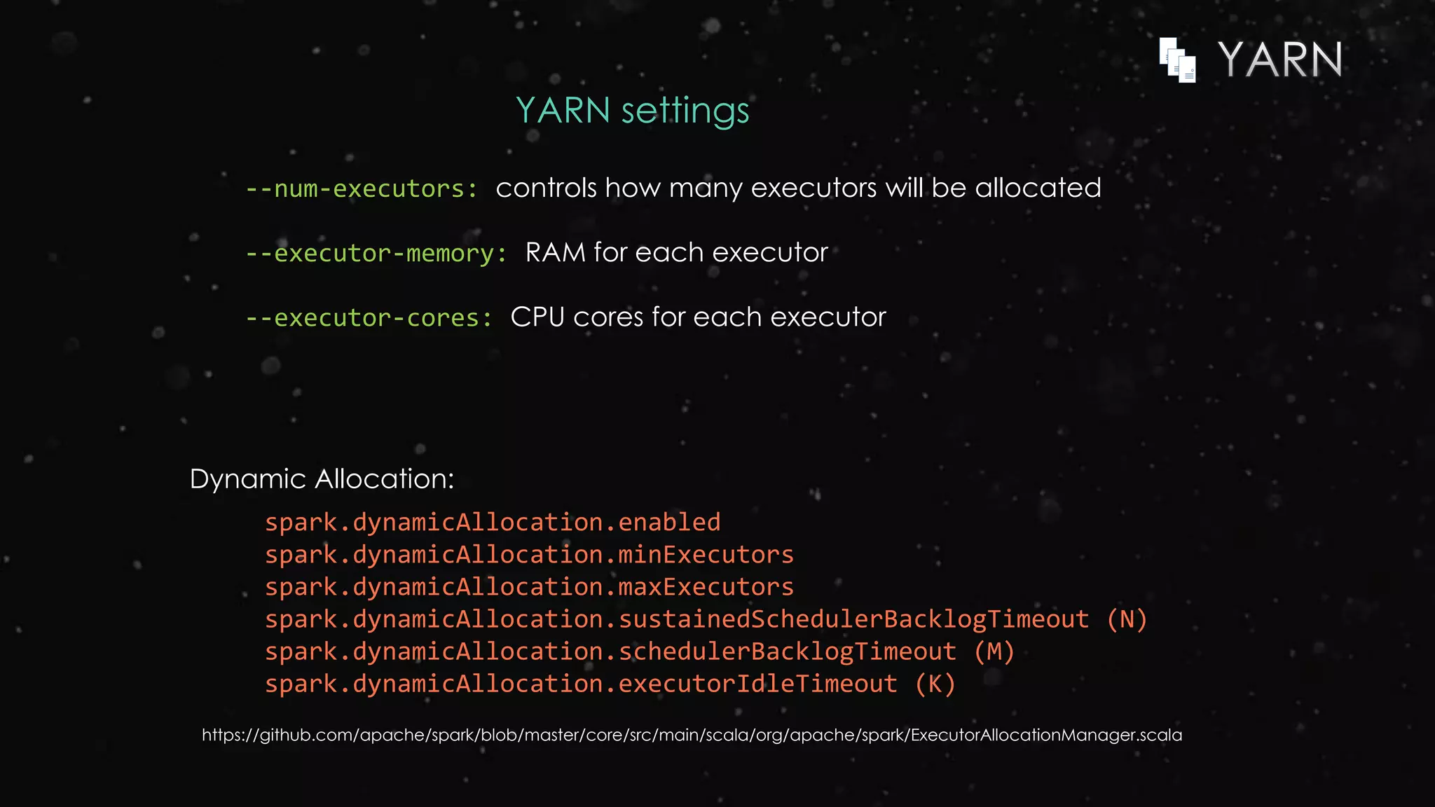 YARN settings
--num-executors: controls how many executors will be allocated
--executor-memory: RAM for each executor
--executor-cores: CPU cores for each executor
spark.dynamicAllocation.enabled
spark.dynamicAllocation.minExecutors
spark.dynamicAllocation.maxExecutors
spark.dynamicAllocation.sustainedSchedulerBacklogTimeout (N)
spark.dynamicAllocation.schedulerBacklogTimeout (M)
spark.dynamicAllocation.executorIdleTimeout (K)
Dynamic Allocation:
https://github.com/apache/spark/blob/master/core/src/main/scala/org/apache/spark/ExecutorAllocationManager.scala
 
