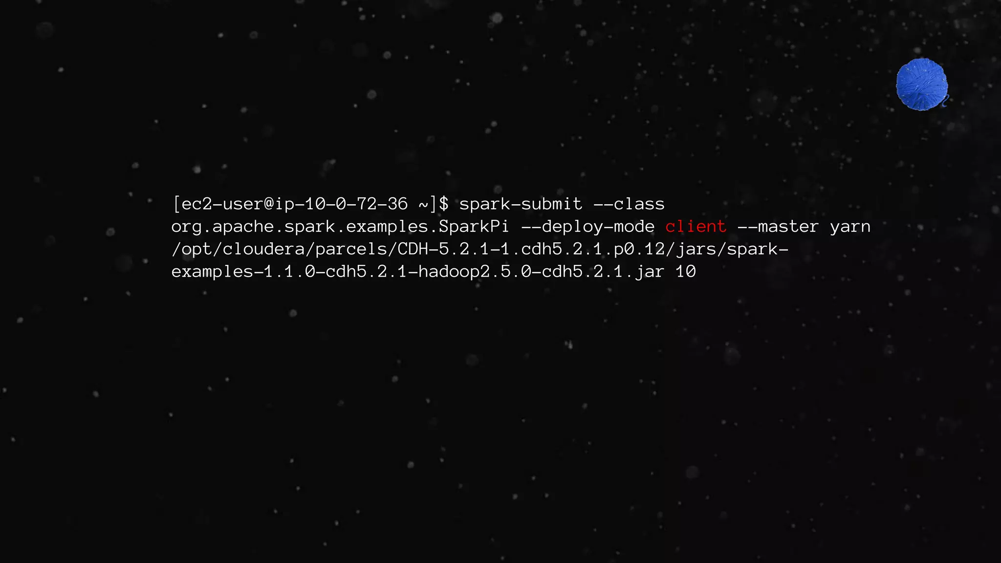 [ec2-user@ip-10-0-72-36 ~]$ spark-submit --class
org.apache.spark.examples.SparkPi --deploy-mode client --master yarn
/opt/cloudera/parcels/CDH-5.2.1-1.cdh5.2.1.p0.12/jars/spark-
examples-1.1.0-cdh5.2.1-hadoop2.5.0-cdh5.2.1.jar 10
 