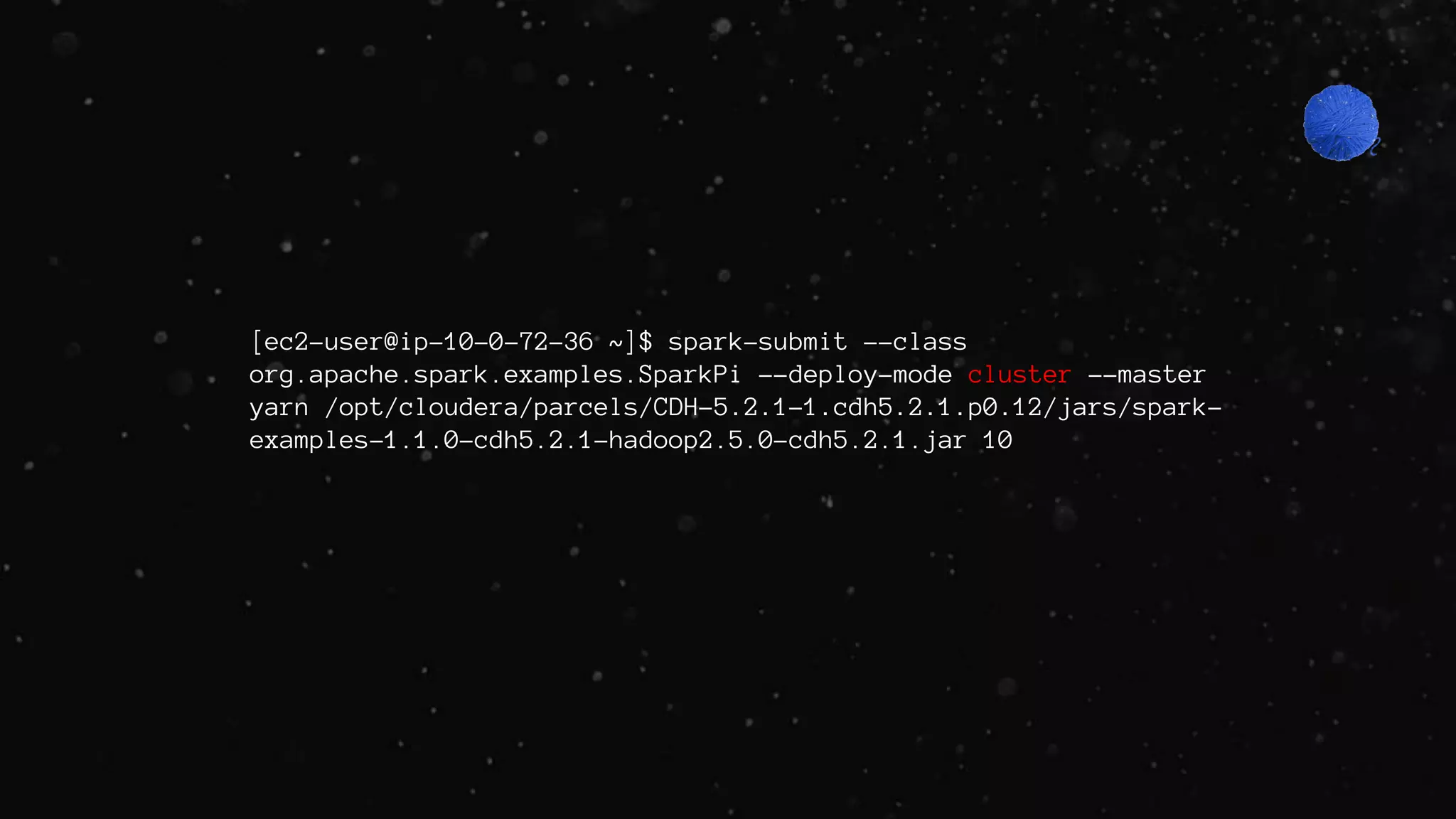 [ec2-user@ip-10-0-72-36 ~]$ spark-submit --class
org.apache.spark.examples.SparkPi --deploy-mode cluster --master
yarn /opt/cloudera/parcels/CDH-5.2.1-1.cdh5.2.1.p0.12/jars/spark-
examples-1.1.0-cdh5.2.1-hadoop2.5.0-cdh5.2.1.jar 10
 