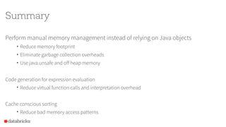 Summary
Perform manual memory management instead of relying on Java objects
• Reduce memory footprint
• Eliminate garbage collection overheads
• Use java.unsafe and off heap memory
Code generation for expression evaluation
• Reduce virtual function calls and interpretation overhead
Cache conscious sorting
• Reduce bad memory access patterns
 