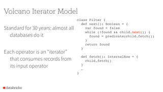 Volcano Iterator Model
Standard for 30 years: almost all
databases do it
Each operator is an “iterator”
that consumes records from
its input operator
class Filter {
def next(): Boolean = {
var found = false
while (!found && child.next()) {
found = predicate(child.fetch())
}
return found
}
def fetch(): InternalRow = {
child.fetch()
}
…
}
 