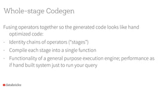 Whole-stage Codegen
Fusing operators together so the generated code looks like hand
optimized code:
- Identity chains of operators (“stages”)
- Compile each stage into a single function
- Functionality of a general purpose execution engine; performance as
if hand built system just to run your query
 
