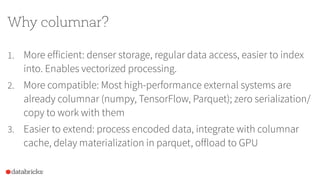 Why columnar?
1. More efficient: denser storage, regular data access, easier to index
into. Enables vectorized processing.
2. More compatible: Most high-performance external systems are
already columnar (numpy, TensorFlow, Parquet); zero serialization/
copy to work with them
3. Easier to extend: process encoded data, integrate with columnar
cache, delay materialization in parquet, offload to GPU
 