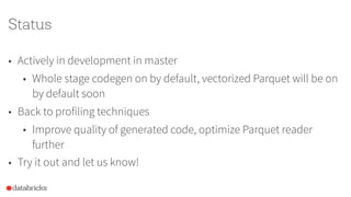 Status
• Actively in development in master
• Whole stage codegen on by default, vectorized Parquet will be on
by default soon
• Back to profiling techniques
• Improve quality of generated code, optimize Parquet reader
further
• Try it out and let us know!
 