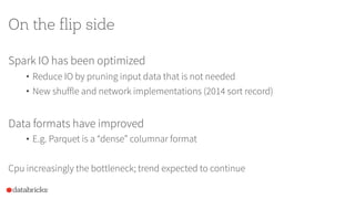 On the flip side
Spark IO has been optimized
• Reduce IO by pruning input data that is not needed
• New shuffle and network implementations (2014 sort record)
Data formats have improved
• E.g. Parquet is a “dense” columnar format
Cpu increasingly the bottleneck; trend expected to continue
 