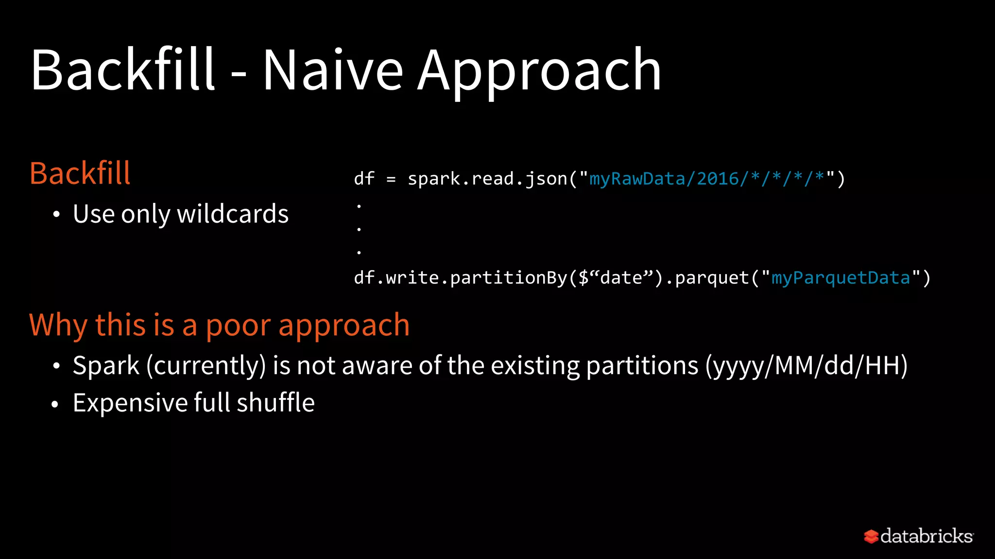 Backfill - Naive Approach
Backfill
• Use only wildcards
Why this is a poor approach
• Spark (currently) is not aware of the existing partitions (yyyy/MM/dd/HH)
• Expensive full shuffle
df = spark.read.json("myRawData/2016/*/*/*/*")
.
.
.
df.write.partitionBy($“date”).parquet("myParquetData")
 