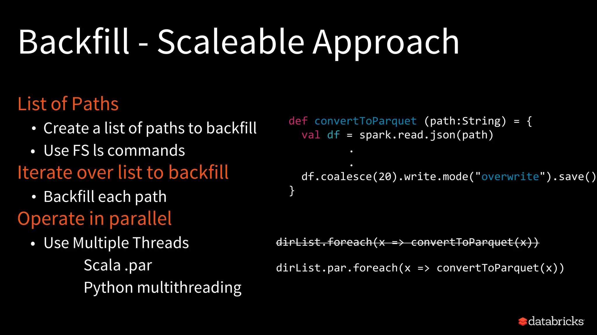 Backfill - Scaleable Approach
List of Paths
• Create a list of paths to backfill
• Use FS ls commands
Iterate over list to backfill
• Backfill each path
Operate in parallel
• Use Multiple Threads
Scala .par
Python multithreading
dirList.foreach(x => convertToParquet(x))
dirList.par.foreach(x => convertToParquet(x))
def convertToParquet (path:String) = {
val df = spark.read.json(path)
.
.
df.coalesce(20).write.mode("overwrite").save()
}
 