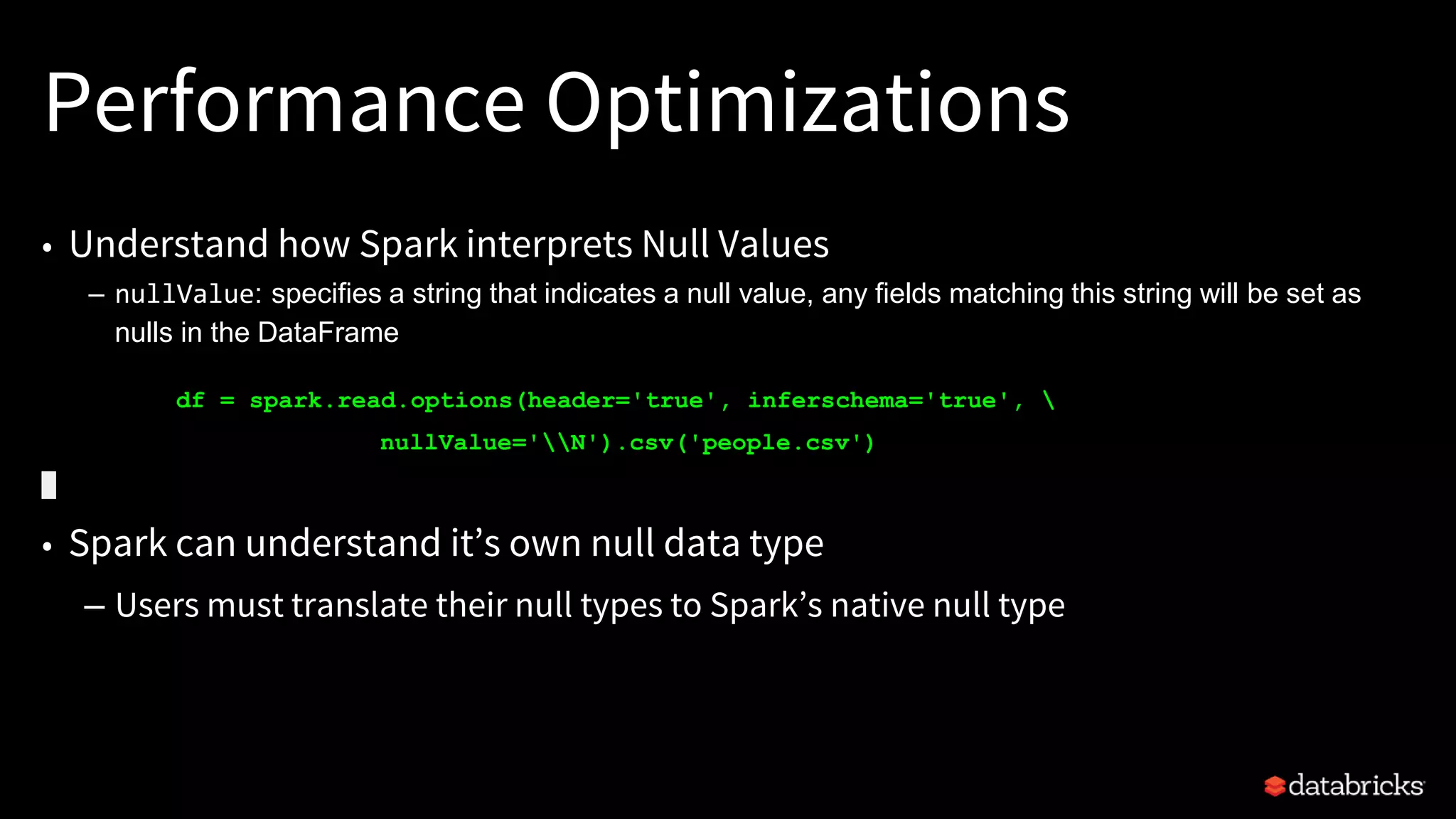 Performance Optimizations
• Understand how Spark interprets Null Values
– nullValue: specifies a string that indicates a null value, any fields matching this string will be set as
nulls in the DataFrame
df = spark.read.options(header='true', inferschema='true', 
nullValue='N').csv('people.csv')
• Spark can understand it’s own null data type
– Users must translate their null types to Spark’s native null type
 