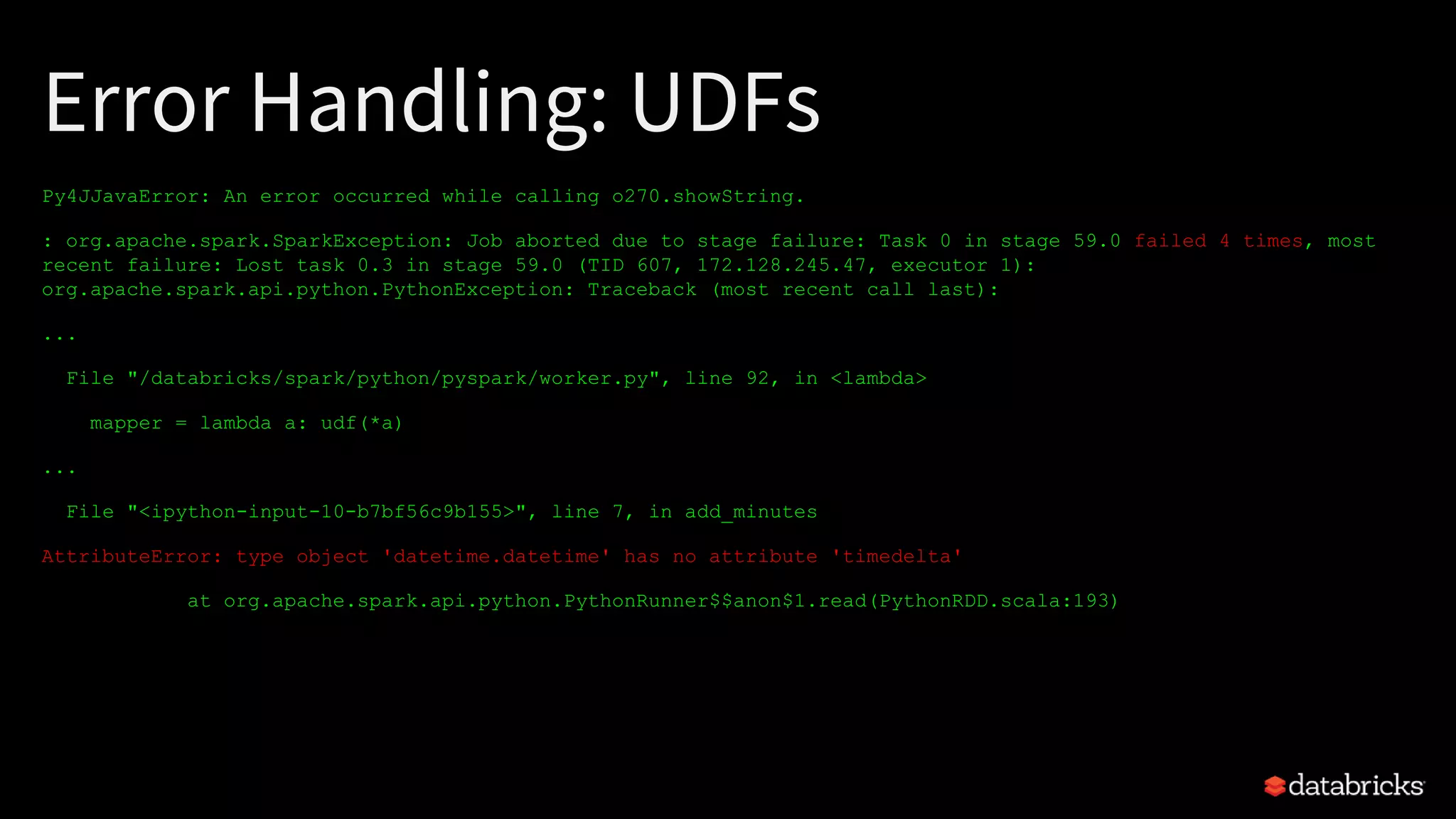 Error Handling: UDFs
Py4JJavaError: An error occurred while calling o270.showString.
: org.apache.spark.SparkException: Job aborted due to stage failure: Task 0 in stage 59.0 failed 4 times, most
recent failure: Lost task 0.3 in stage 59.0 (TID 607, 172.128.245.47, executor 1):
org.apache.spark.api.python.PythonException: Traceback (most recent call last):
...
File "/databricks/spark/python/pyspark/worker.py", line 92, in <lambda>
mapper = lambda a: udf(*a)
...
File "<ipython-input-10-b7bf56c9b155>", line 7, in add_minutes
AttributeError: type object 'datetime.datetime' has no attribute 'timedelta'
at org.apache.spark.api.python.PythonRunner$$anon$1.read(PythonRDD.scala:193)
 