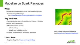 Page16 © Hortonworks Inc. 2011 – 2015. All Rights Reserved
Magellan on Spark Packages
What
– Brings GeoSpatial Analytics to Big Data powered by Spark
– Available at Spark Packages
http://spark-packages.org/package/harsha2010/magellan
Key Features
– Parse geospatial data and metadata into Shapes + Metadata
– Python and Scala support
– Efficient Geometric Queries
- ESRI Hive Library
- simple and intuitive syntax
– Scalable implementations of common algorithms
Learn More
– Magellan Blog: http://tinyurl.com/magellanBlog
Find Sample Magellan Notebook:
http://tinyurl.com/zeppelinNotebooks
 