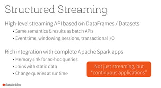 Structured Streaming
High-levelstreaming APIbasedon DataFrames / Datasets
• Same semantics& results as batch APIs
• Eventtime, windowing,sessions,transactionalI/O
Rich integration with complete Apache Spark apps
• Memory sink forad-hoc queries
• Joinswith static data
• Change queriesat runtime
Not just streaming, but
“continuous applications”
 