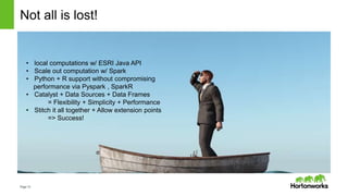 Page12
Not all is lost!
• local computations w/ ESRI Java API
• Scale out computation w/ Spark
• Python + R support without compromising
performance via Pyspark , SparkR
• Catalyst + Data Sources + Data Frames
= Flexibility + Simplicity + Performance
• Stitch it all together + Allow extension points
=> Success!
 