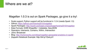 Page16
Where are we at?
Magellan 1.0.3 is out on Spark Packages, go give it a try!:
• Scala support, Python support will be functional in 1.0.4 (needs Spark 1.5)
• Github: https://github.com/harsha2010/magellan
• Spark Packages: http://spark-packages.org/package/harsha2010/magellan
• Data Formats: ESRI Shapefile + metadata, GeoJSON
• Operators: Intersects, Contains, Within, Intersection
• Joins: Broadcast
• Blog: http://hortonworks.com/blog/magellan-geospatial-analytics-in-spark/
• Zeppelin Notebook Example: http://bit.ly/1GwLyrV
 