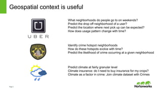 Page3
Geospatial context is useful
What neighborhoods do people go to on weekends?
Predict the drop off neighborhood of a user?
Predict the location where next pick up can be expected?
How does usage pattern change with time?
Identify crime hotspot neighborhoods
How do these hotspots evolve with time?
Predict the likelihood of crime occurring at a given neighborhood
Predict climate at fairly granular level
Climate insurance: do I need to buy insurance for my crops?
Climate as a factor in crime: Join climate dataset with Crimes
 