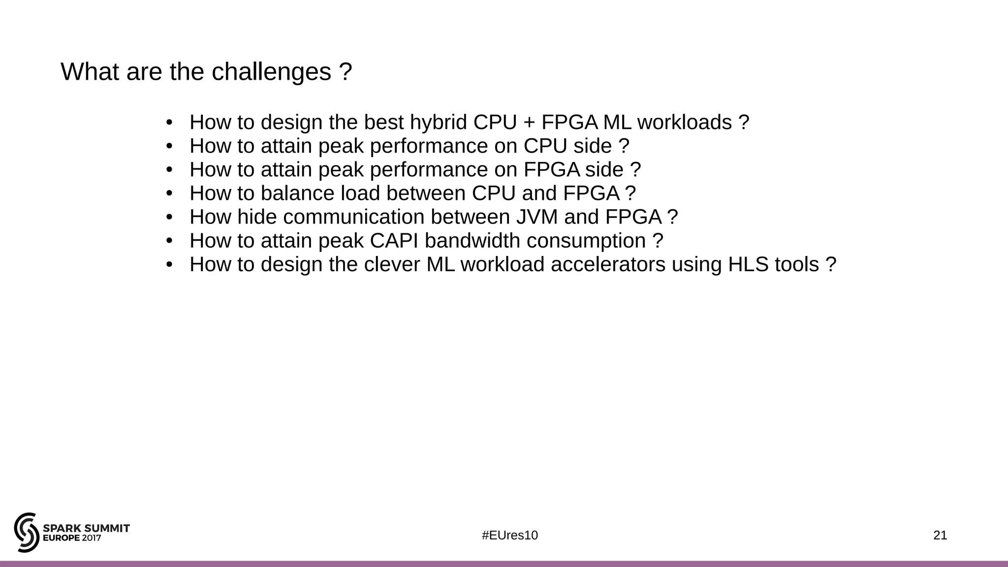 21#EUres10
What are the challenges ?
21
● How to design the best hybrid CPU + FPGA ML workloads ?
● How to attain peak performance on CPU side ?
● How to attain peak performance on FPGA side ?
● How to balance load between CPU and FPGA ?
● How hide communication between JVM and FPGA ?
● How to attain peak CAPI bandwidth consumption ?
● How to design the clever ML workload accelerators using HLS tools ?
 