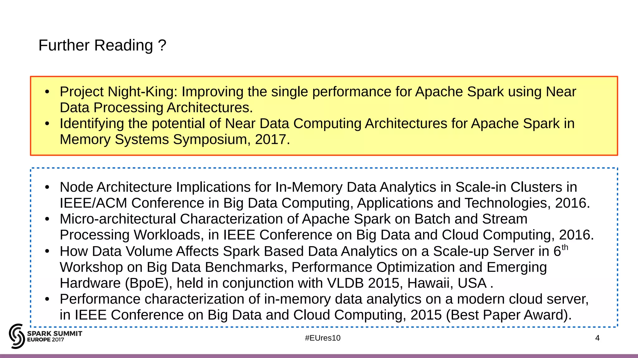 4#EUres10
Further Reading ?
4
● Project Night-King: Improving the single performance for Apache Spark using Near
Data Processing Architectures.
● Identifying the potential of Near Data Computing Architectures for Apache Spark in
Memory Systems Symposium, 2017.
● Node Architecture Implications for In-Memory Data Analytics in Scale-in Clusters in
IEEE/ACM Conference in Big Data Computing, Applications and Technologies, 2016.
● Micro-architectural Characterization of Apache Spark on Batch and Stream
Processing Workloads, in IEEE Conference on Big Data and Cloud Computing, 2016.
●
How Data Volume Affects Spark Based Data Analytics on a Scale-up Server in 6th
Workshop on Big Data Benchmarks, Performance Optimization and Emerging
Hardware (BpoE), held in conjunction with VLDB 2015, Hawaii, USA .
● Performance characterization of in-memory data analytics on a modern cloud server,
in IEEE Conference on Big Data and Cloud Computing, 2015 (Best Paper Award).
 