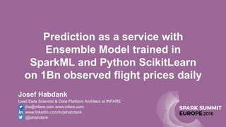 Prediction as a service with
Ensemble Model trained in
SparkML and Python ScikitLearn
on 1Bn observed flight prices daily
Josef Habdank
Lead Data Scientist & Data Platform Architect at INFARE
• jha@infare.com www.infare.com
• www.linkedin.com/in/jahabdank
• @jahabdank
 