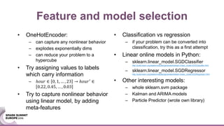• Classification vs regression
– if your problem can be converted into
classification, try this as a first attempt
• Linear online models in Python:
– sklearn.linear_model.SGDClassifier
http://scikit-learn.org/stable/modules/generated/sklearn.linear_model.SGDClassifier.html
– sklearn.linear_model.SGDRegressor
http://scikit-learn.org/stable/modules/generated/sklearn.linear_model.SGDRegressor.html
• Other interesting models:
– whole sklearn.svm package
– Kalman and ARIMA models
– Particle Predictor (wrote own library)
Feature and model selection
• OneHotEncoder:
– can capture any nonlinear behavior
– explodes exponentially dims
– can reduce your problem to a
hypercube
• Try assigning values to labels
which carry information
– ℎ𝑜𝑢𝑟 ∈ 0, 1, … , 23 → ℎ𝑜𝑢𝑟′
∈
0.22, 0.45, … , 0.03
• Try to capture nonlinear behavior
using linear model, by adding
meta-features
 