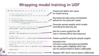Wrapping model training in UDF
Prepare the Matrix with inputs
for model training
Normalize the data using normalization
defined for this particular cluster
Generate sample weights which enable
controlling the learning rate
Get the current model from DB
(use in memory DB for fast response)
Preform partial fit using the sample weights
Important trick:
Converts numpy.ndarray[numpy.float64]
into native python list[float] which then
can be autoconverted to Spark List[Double]
Register UDF which returns Spark List[Double]
 