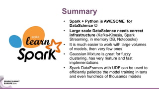 Summary
• Spark + Python is AWESOME for
DataScience 
• Large scale DataScience needs correct
infrastructure (Kafka-Kinesis, Spark
Streaming, in memory DB, Notebooks)
• It is much easier to work with large volumes
of models, then very few ones
• Gaussian Mixture is great for fuzzy
clustering, has very mature and fast
implementations
• Spark DataFrames with UDF can be used to
efficiently palletize the model training in tens
and even hundreds of thousands models
 