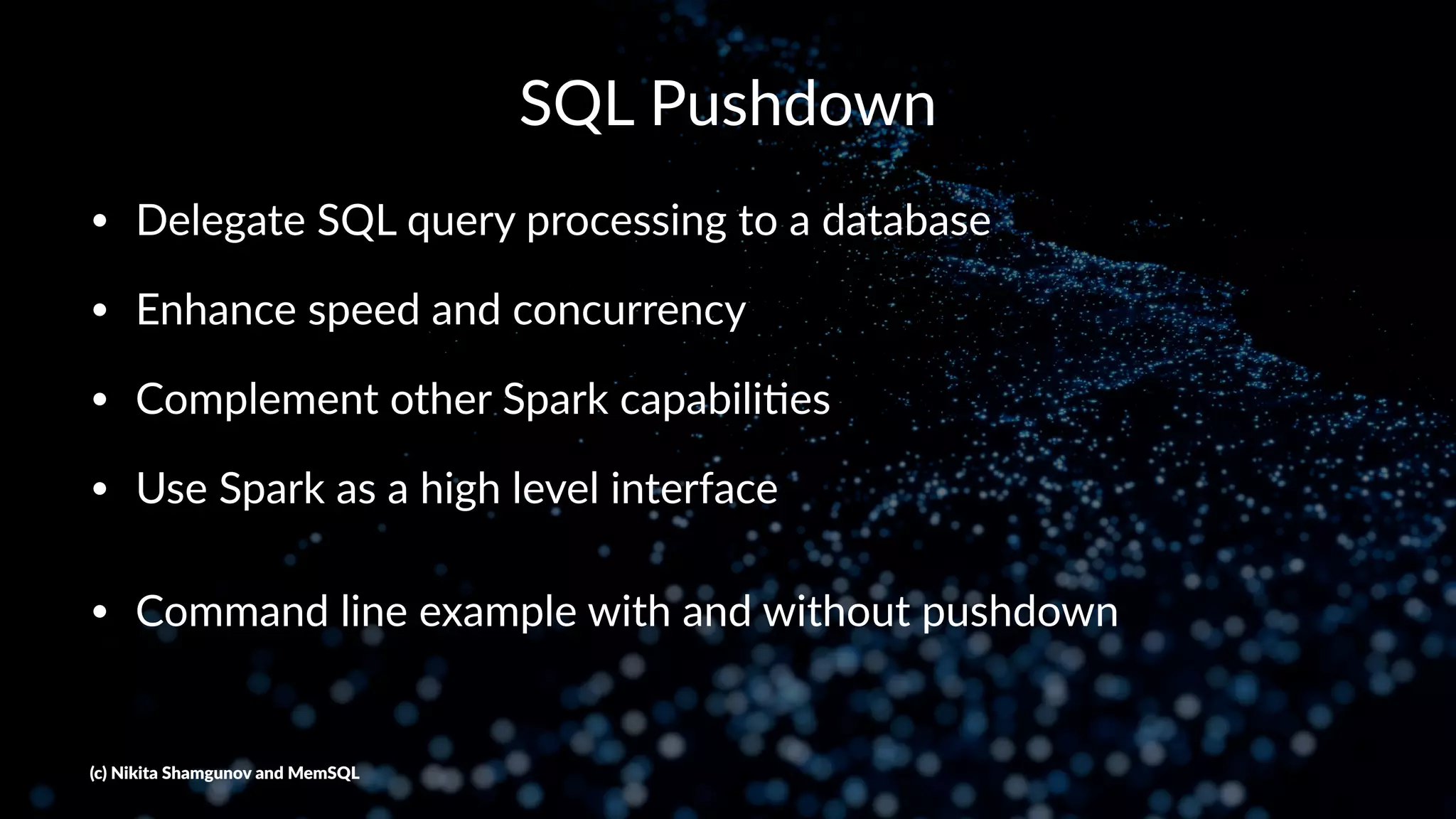 SQL Pushdown
• Delegate SQL query processing to a database
• Enhance speed and concurrency
• Complement other Spark capabili=es
• Use Spark as a high level interface
• Command line example with and without pushdown
(c) Nikita Shamgunov and MemSQL
 