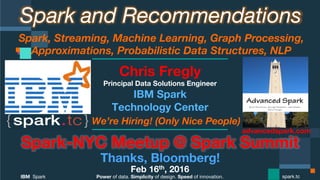 Power of data. Simplicity of design. Speed of innovation.
IBM Spark
 spark.tc
Spark and Recommendations
Spark, Streaming, Machine Learning, Graph Processing,
Approximations, Probabilistic Data Structures, NLP 
Spark-NYC Meetup @ Spark Summit
Thanks, Bloomberg!
Feb 16th, 2016
Chris Fregly
Principal Data Solutions Engineer
We’re Hiring! (Only Nice People)
advancedspark.com!
 