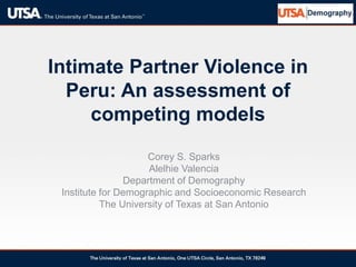 Intimate Partner Violence in
Peru: An assessment of
competing models
Corey S. Sparks
Alelhie Valencia
Department of Demography
Institute for Demographic and Socioeconomic Research
The University of Texas at San Antonio
 