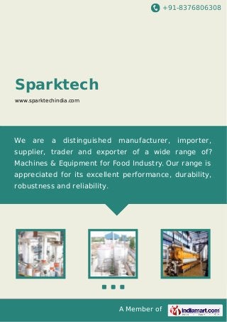 +91-8376806308

Sparktech
www.sparktechindia.com

We

are

a

distinguished

manufacturer,

importer,

supplier, trader and exporter of a wide range of?
Machines & Equipment for Food Industry. Our range is
appreciated for its excellent performance, durability,
robustness and reliability.

A Member of

 