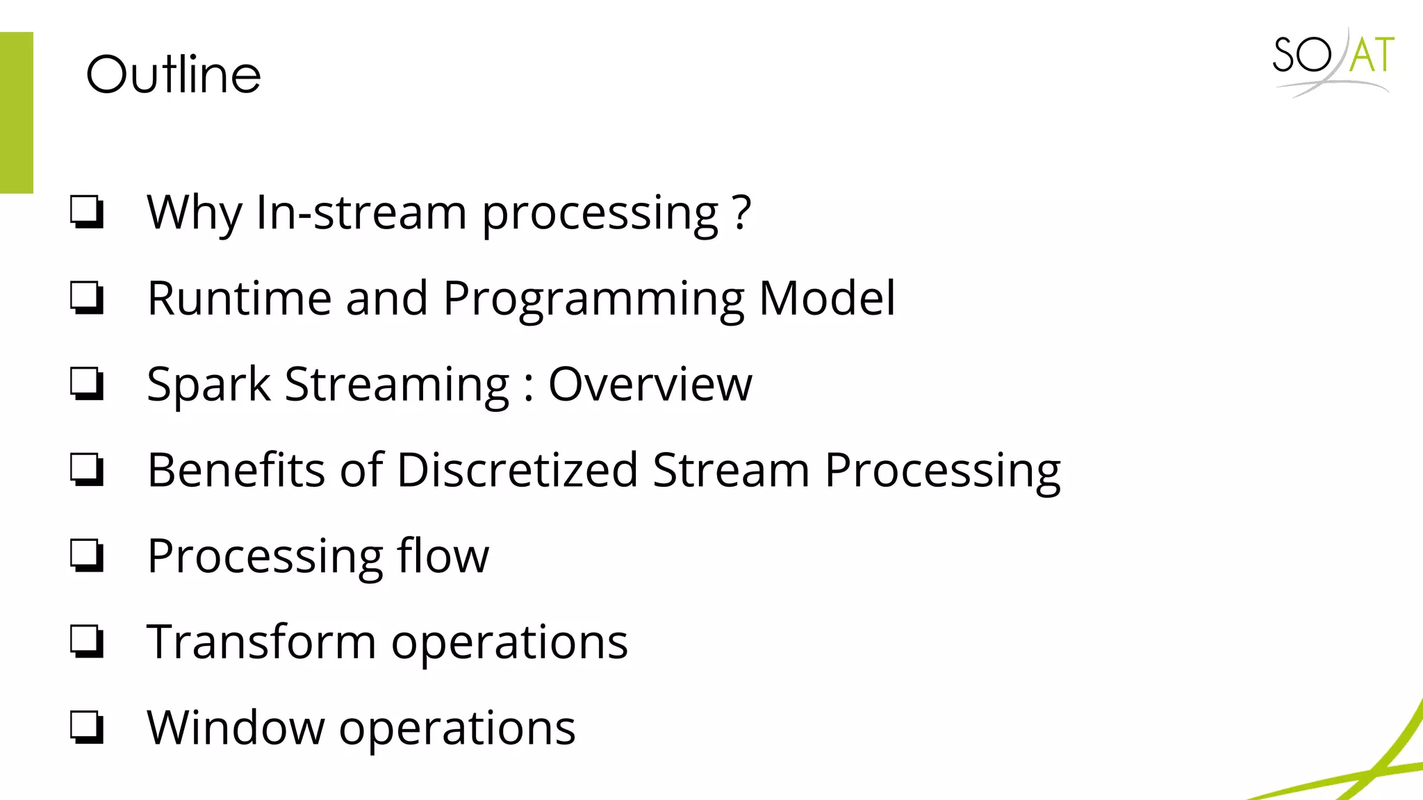 Outline
❏ Why In-stream processing ?
❏ Runtime and Programming Model
❏ Spark Streaming : Overview
❏ Benefits of Discretized Stream Processing
❏ Processing flow
❏ Transform operations
❏ Window operations
 