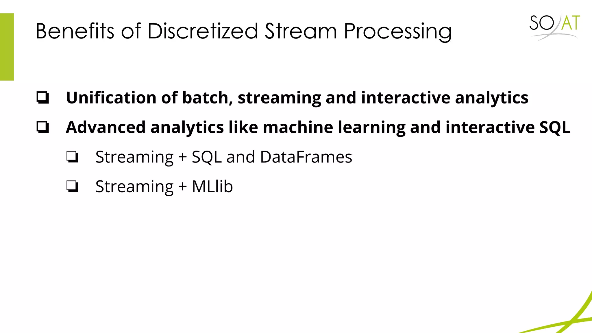 Benefits of Discretized Stream Processing
❏ Unification of batch, streaming and interactive analytics
❏ Advanced analytics like machine learning and interactive SQL
❏ Streaming + SQL and DataFrames
❏ Streaming + MLlib
 