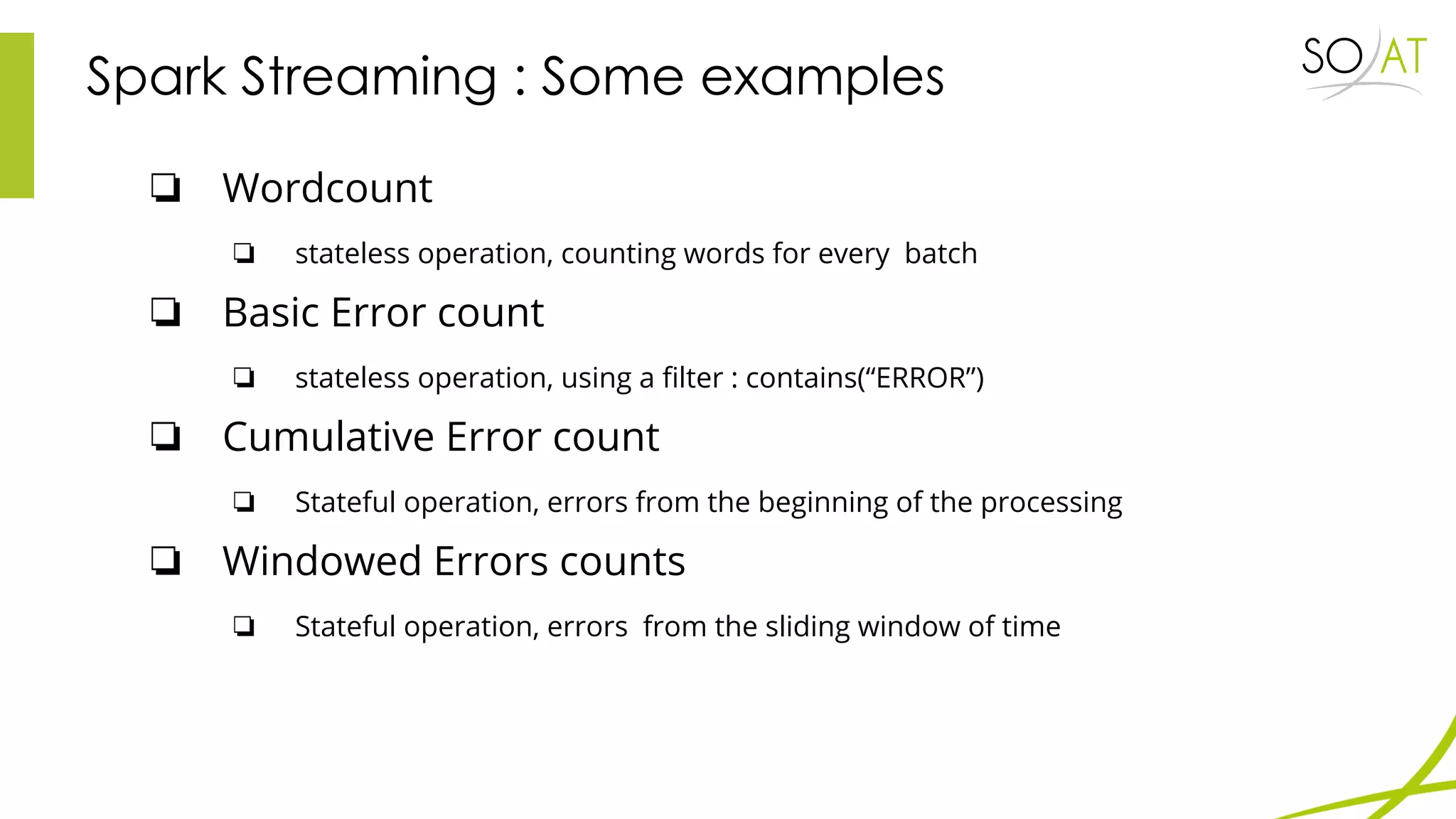 Spark Streaming : Some examples
❏ Wordcount
❏ stateless operation, counting words for every batch
❏ Basic Error count
❏ stateless operation, using a filter : contains(“ERROR”)
❏ Cumulative Error count
❏ Stateful operation, errors from the beginning of the processing
❏ Windowed Errors counts
❏ Stateful operation, errors from the sliding window of time
 