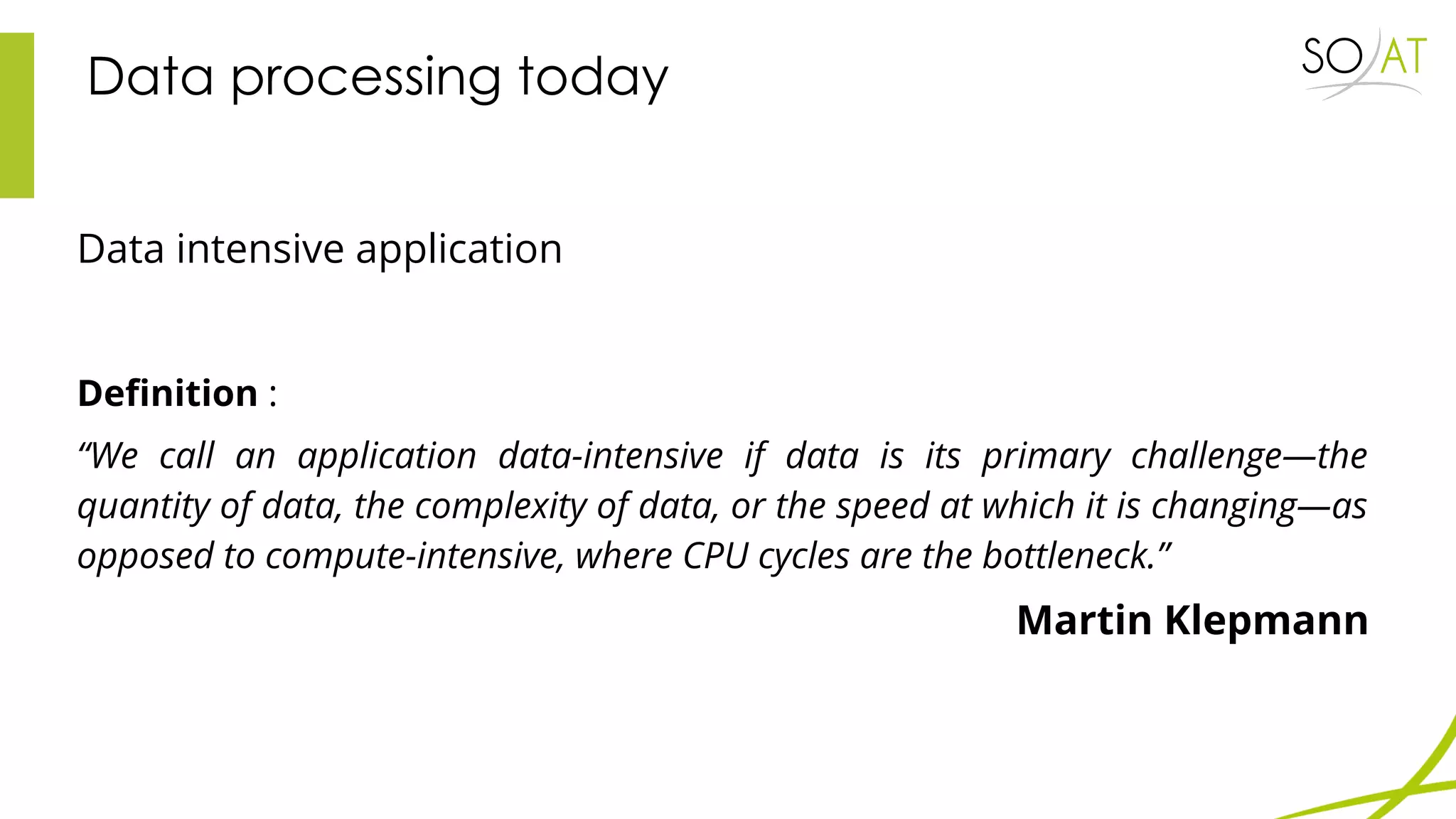 Data processing today
Data intensive application
Definition :
“We call an application data-intensive if data is its primary challenge—the
quantity of data, the complexity of data, or the speed at which it is changing—as
opposed to compute-intensive, where CPU cycles are the bottleneck.”
Martin Klepmann
 