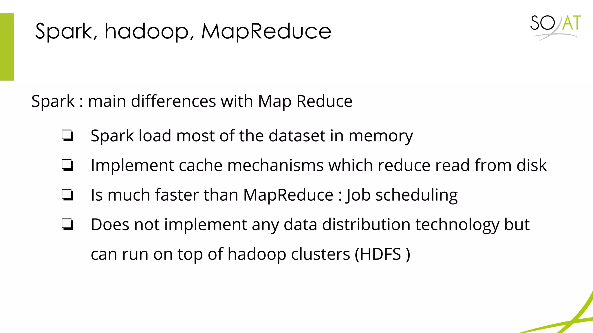 Spark, hadoop, MapReduce
Spark : main differences with Map Reduce
❏ Spark load most of the dataset in memory
❏ Implement cache mechanisms which reduce read from disk
❏ Is much faster than MapReduce : Job scheduling
❏ Does not implement any data distribution technology but
can run on top of hadoop clusters (HDFS )
 