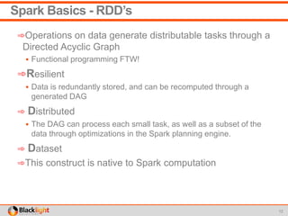 Spark Basics - RDD’s
➾Operations on data generate distributable tasks through a
Directed Acyclic Graph
 Functional programming FTW!
➾Resilient
 Data is redundantly stored, and can be recomputed through a
generated DAG
➾ Distributed
 The DAG can process each small task, as well as a subset of the
data through optimizations in the Spark planning engine.
➾ Dataset
➾This construct is native to Spark computation
12
 