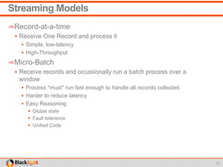 Streaming Models
➾Record-at-a-time
 Receive One Record and process it
 Simple, low-latency
 High-Throughput
➾Micro-Batch
 Receive records and occasionally run a batch process over a
window
 Process *must* run fast enough to handle all records collected
 Harder to reduce latency
 Easy Reasoning
 Global state
 Fault tolerance
 Unified Code
15
 