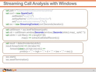 Streaming Call Analysis with Windows
val path = "/Users/chance/Documents/cdrdrop”
val conf = new SparkConf()
.setMaster("local[12]")
.setAppName("CDRIncidentDetection")
.set("spark.executor.memory","8g")
val ssc = new StreamingContext(conf,Seconds(iteration))
val callStream = ssc.textFileStream(path)
val cdr = callStream.window(Seconds(window),Seconds(slide)).map(_.split(";"))
val cdrArr = cdr.filter(c => c.length>136)
.map(c => extractCallDetailRecord(c))
val result = detectIncidents(cdrArr)
result.foreach(rdd => rdd.take(10)
.foreach{case(x,(d,high,low,res)) =>
println(x + "," + high + "," + d + "," + low + "," + res) })
ssc.start()
ssc.awaitTermination()
22
 