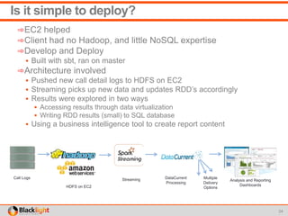 Is it simple to deploy?
➾EC2 helped
➾Client had no Hadoop, and little NoSQL expertise
➾Develop and Deploy
 Built with sbt, ran on master
➾Architecture involved
 Pushed new call detail logs to HDFS on EC2
 Streaming picks up new data and updates RDD’s accordingly
 Results were explored in two ways
 Accessing results through data virtualization
 Writing RDD results (small) to SQL database
 Using a business intelligence tool to create report content
24
Call Logs Streaming DataCurrent
Processing
HDFS on EC2
Analysis and Reporting
Dashboards
Multiple
Delivery
Options
 