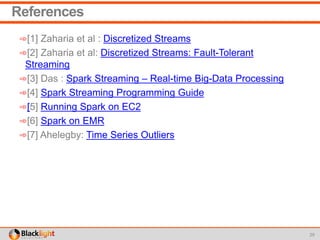 References
➾[1] Zaharia et al : Discretized Streams
➾[2] Zaharia et al: Discretized Streams: Fault-Tolerant
Streaming
➾[3] Das : Spark Streaming – Real-time Big-Data Processing
➾[4] Spark Streaming Programming Guide
➾[5] Running Spark on EC2
➾[6] Spark on EMR
➾[7] Ahelegby: Time Series Outliers
29
 